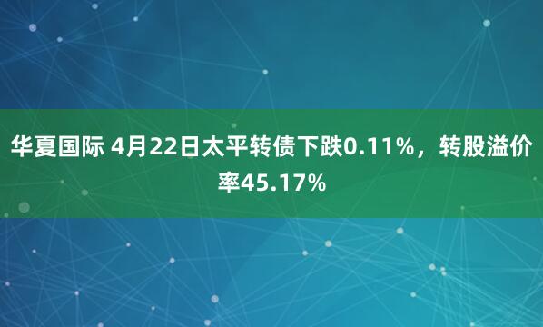 华夏国际 4月22日太平转债下跌0.11%，转股溢价率45.17%