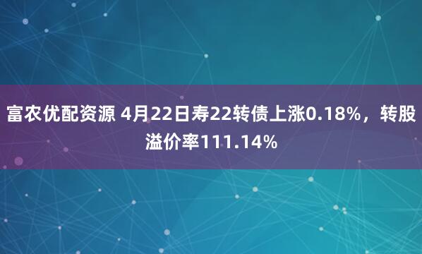 富农优配资源 4月22日寿22转债上涨0.18%，转股溢价率111.14%