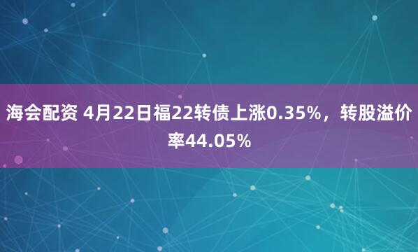 海会配资 4月22日福22转债上涨0.35%，转股溢价率44.05%