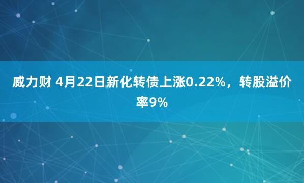 威力财 4月22日新化转债上涨0.22%，转股溢价率9%