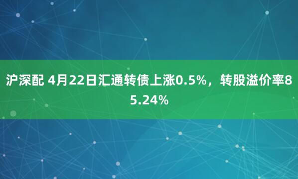 沪深配 4月22日汇通转债上涨0.5%，转股溢价率85.24%