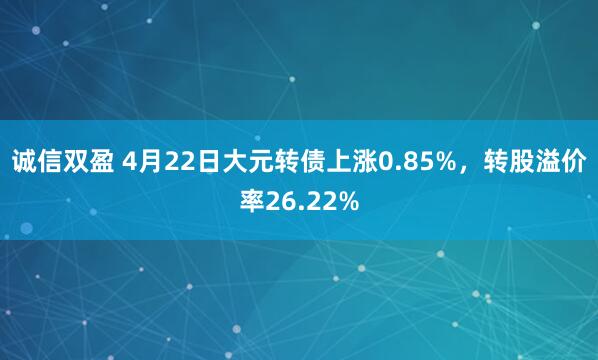 诚信双盈 4月22日大元转债上涨0.85%，转股溢价率26.22%
