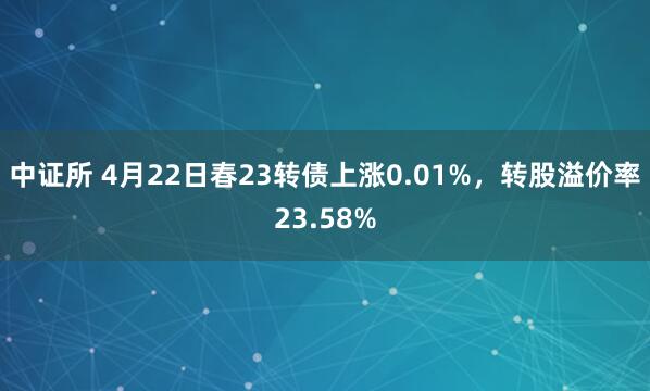 中证所 4月22日春23转债上涨0.01%，转股溢价率23.58%