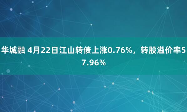 华城融 4月22日江山转债上涨0.76%，转股溢价率57.96%
