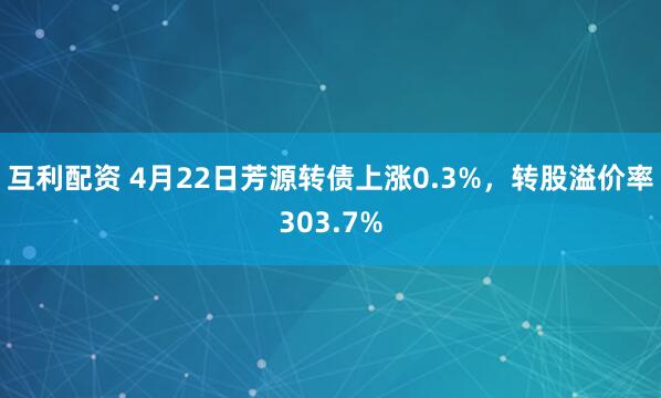 互利配资 4月22日芳源转债上涨0.3%，转股溢价率303.7%