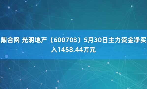 鼎合网 光明地产（600708）5月30日主力资金净买入1458.44万元