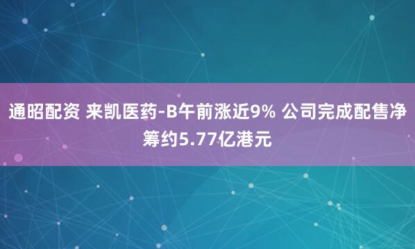 通昭配资 来凯医药-B午前涨近9% 公司完成配售净筹约5.77亿港元