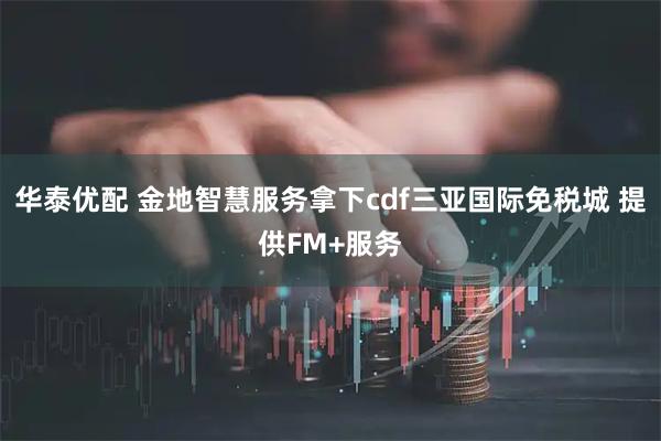 华泰优配 金地智慧服务拿下cdf三亚国际免税城 提供FM+服务