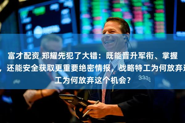富才配资 郑耀先犯了大错：既能晋升军衔、掌握更大权力，还能安全获取更重要绝密情报，战略特工为何放弃这个机会？