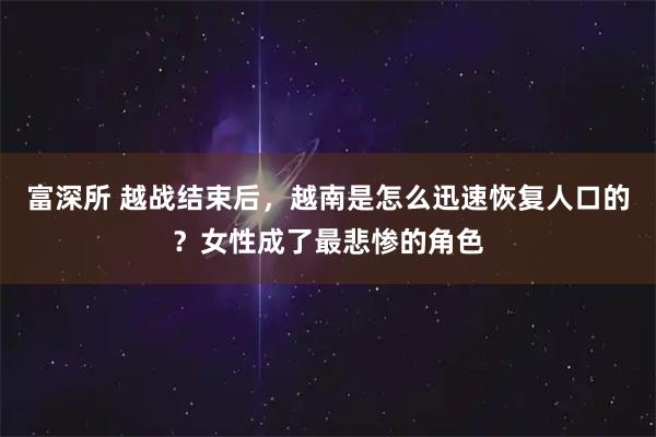 富深所 越战结束后，越南是怎么迅速恢复人口的？女性成了最悲惨的角色