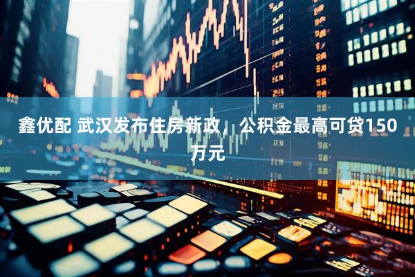 鑫优配 武汉发布住房新政，公积金最高可贷150万元