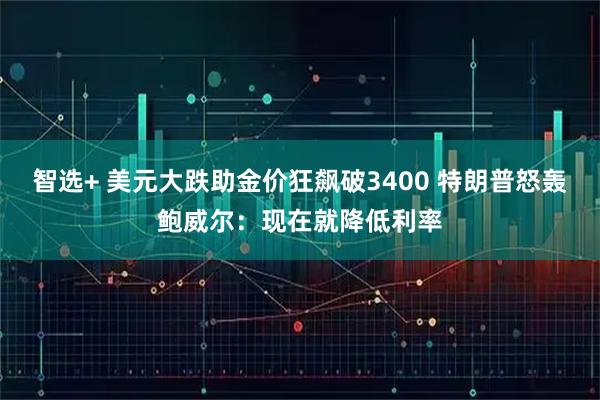 智选+ 美元大跌助金价狂飙破3400 特朗普怒轰鲍威尔：现在就降低利率