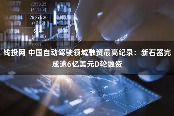钱投网 中国自动驾驶领域融资最高纪录：新石器完成逾6亿美元D轮融资