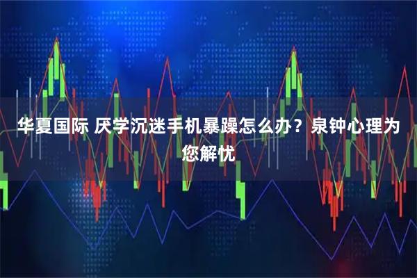 华夏国际 厌学沉迷手机暴躁怎么办？泉钟心理为您解忧