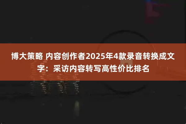 博大策略 内容创作者2025年4款录音转换成文字:采访内容转写高性价比排名