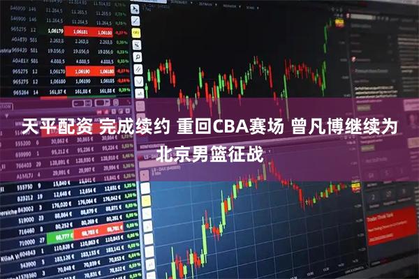 天平配资 完成续约 重回CBA赛场 曾凡博继续为北京男篮征战