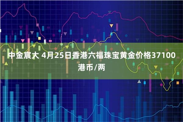中金宸大 4月25日香港六福珠宝黄金价格37100港币/两