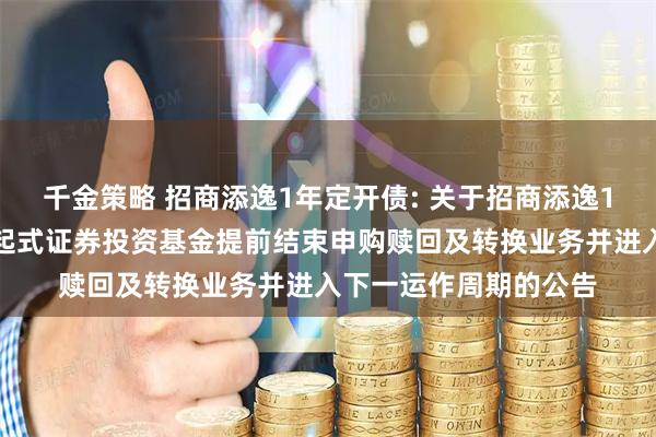 千金策略 招商添逸1年定开债: 关于招商添逸1年定期开放债券型发起式证券投资基金提前结束申购赎回及转换业务并进入下一运作周期的公告