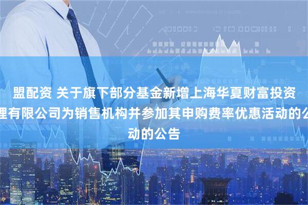 盟配资 关于旗下部分基金新增上海华夏财富投资管理有限公司为销售机构并参加其申购费率优惠活动的公告
