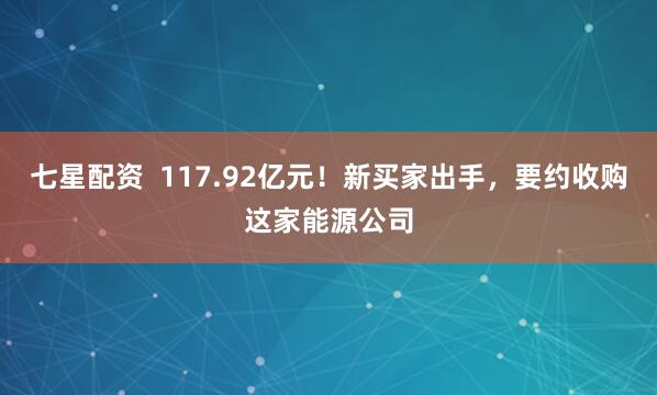 七星配资  117.92亿元！新买家出手，要约收购这家能源公司