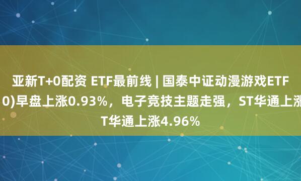 亚新T+0配资 ETF最前线 | 国泰中证动漫游戏ETF(516010)早盘上涨0.93%，电子竞技主题走强，ST华通上涨4.96%
