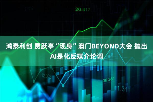 鸿泰利创 贾跃亭“现身”澳门BEYOND大会 抛出AI是化反媒介论调