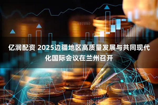 亿润配资 2025边疆地区高质量发展与共同现代化国际会议在兰州召开