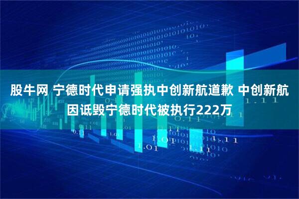 股牛网 宁德时代申请强执中创新航道歉 中创新航因诋毁宁德时代被执行222万