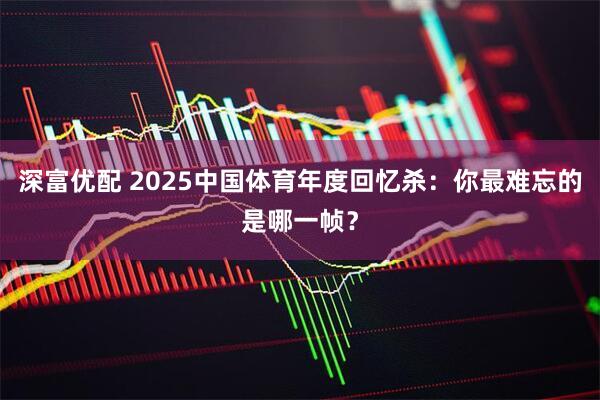 深富优配 2025中国体育年度回忆杀:你最难忘的是哪一帧?
