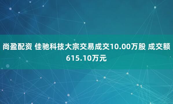 尚盈配资 佳驰科技大宗交易成交10.00万股 成交额615.10万元