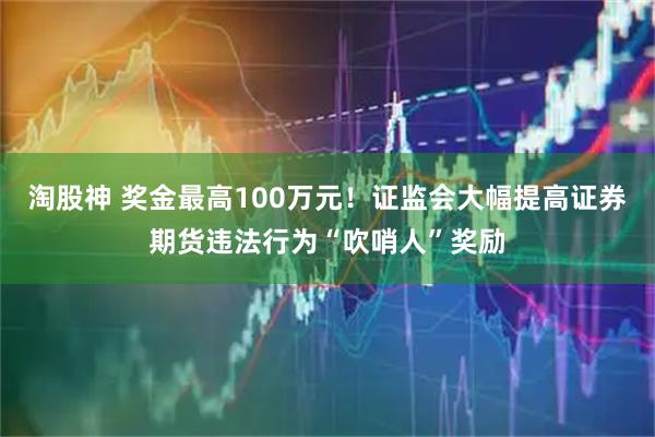 淘股神 奖金最高100万元！证监会大幅提高证券期货违法行为“吹哨人”奖励