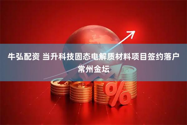 牛弘配资 当升科技固态电解质材料项目签约落户常州金坛