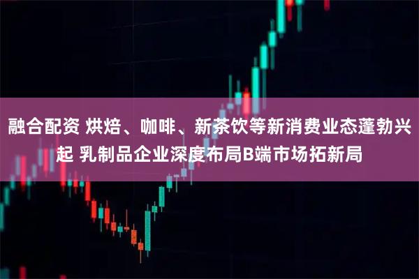 融合配资 烘焙、咖啡、新茶饮等新消费业态蓬勃兴起 乳制品企业深度布局B端市场拓新局