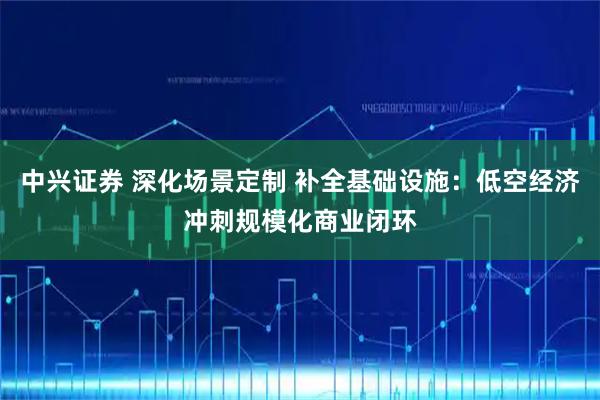 中兴证券 深化场景定制 补全基础设施：低空经济冲刺规模化商业闭环