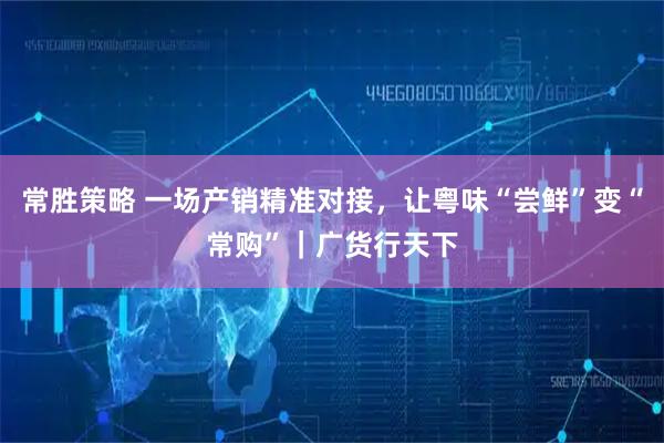常胜策略 一场产销精准对接，让粤味“尝鲜”变“常购”｜广货行天下