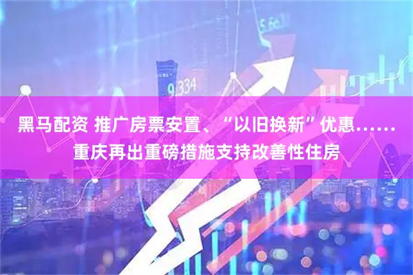 黑马配资 推广房票安置、“以旧换新”优惠……重庆再出重磅措施支持改善性住房