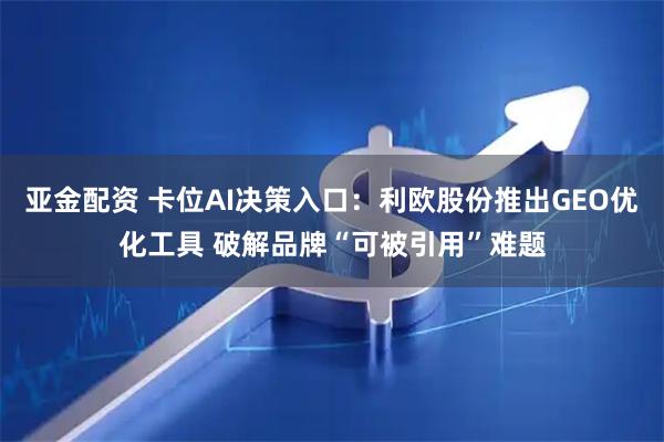 亚金配资 卡位AI决策入口：利欧股份推出GEO优化工具 破解品牌“可被引用”难题