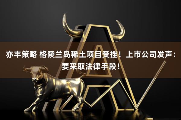亦丰策略 格陵兰岛稀土项目受挫！上市公司发声：要采取法律手段！