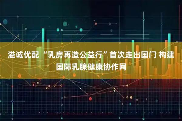 溢诚优配 “乳房再造公益行”首次走出国门 构建国际乳腺健康协作网