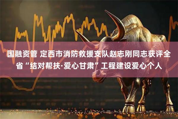 国融资管 定西市消防救援支队赵志刚同志获评全省“结对帮扶·爱心甘肃”工程建设爱心个人