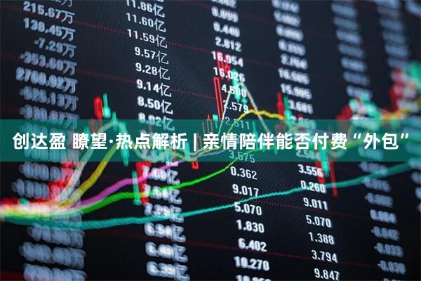 创达盈 瞭望·热点解析 | 亲情陪伴能否付费“外包”