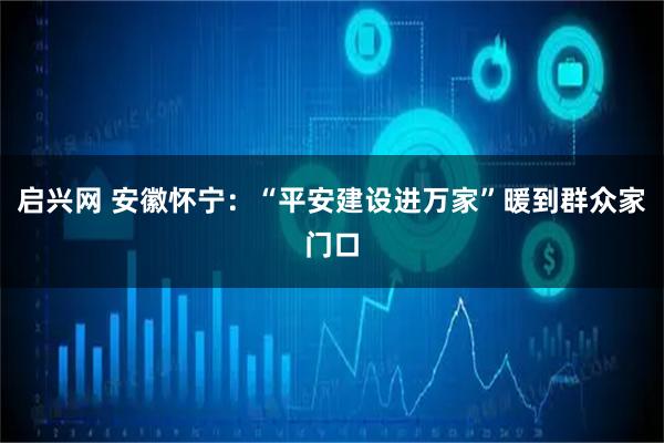 启兴网 安徽怀宁:“平安建设进万家”暖到群众家门口
