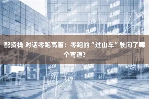 配资栈 对话零跑高管：零跑的“过山车”驶向了哪个弯道?