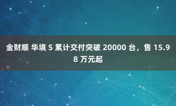 金财顺 华境 S 累计交付突破 20000 台，售 15.98 万元起
