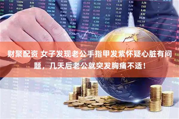 财聚配资 女子发现老公手指甲发紫怀疑心脏有问题，几天后老公就突发胸痛不适！