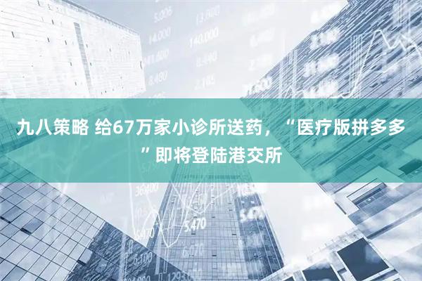 九八策略 给67万家小诊所送药,“医疗版拼多多”即将登陆港交所