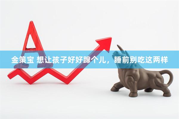金策宝 想让孩子好好蹿个儿,睡前别吃这两样