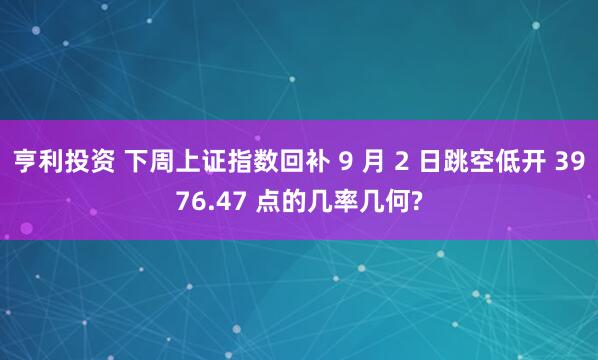 亨利投资 下周上证指数回补 9 月 2 日跳空低开 3976.47 点的几率几何?